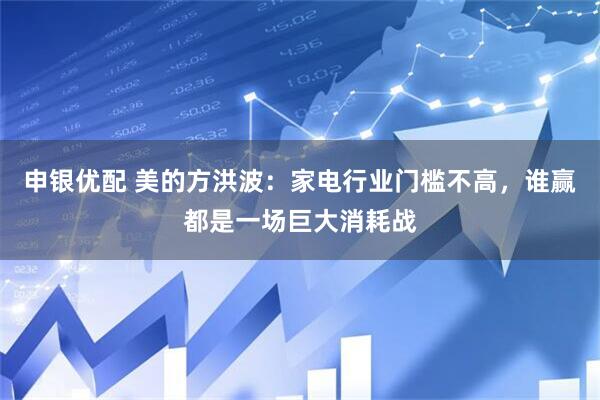 申银优配 美的方洪波：家电行业门槛不高，谁赢都是一场巨大消耗战