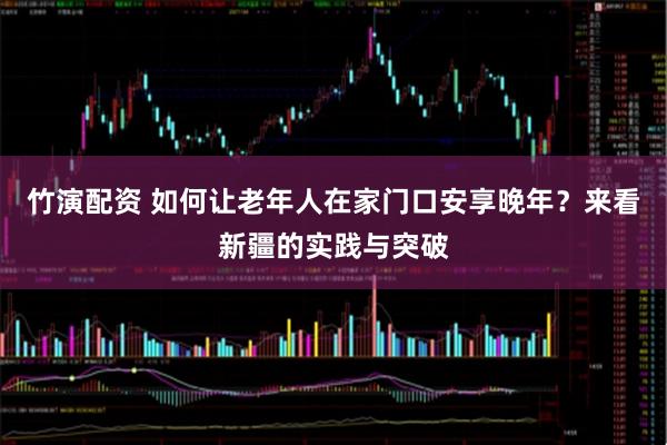 竹演配资 如何让老年人在家门口安享晚年?来看新疆的实践与突破
