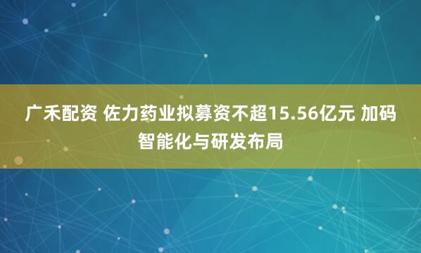 广禾配资 佐力药业拟募资不超15.56亿元 加码智能化与研发布局