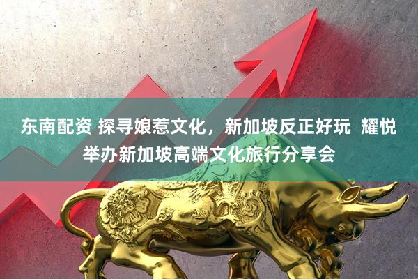 东南配资 探寻娘惹文化,新加坡反正好玩 耀悦举办新加坡高端文化旅行分享会