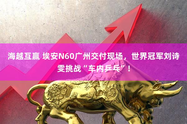 海越互赢 埃安N60广州交付现场，世界冠军刘诗雯挑战“车内乒乓”！