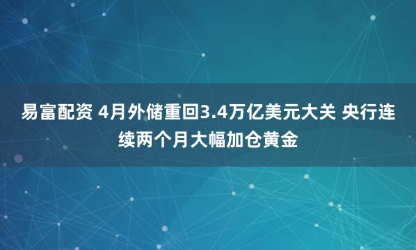 易富配资 4月外储重回3.4万亿美元大关 央行连续两个月大幅加仓黄金