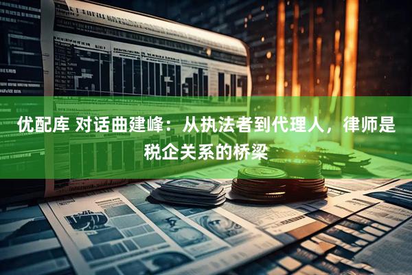 优配库 对话曲建峰:从执法者到代理人,律师是税企关系的桥梁